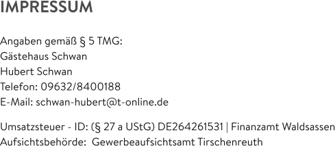IMPRESSUM  Angaben gemäß § 5 TMG: Gästehaus Schwan Hubert Schwan Telefon: 09632/8400188  E-Mail: schwan-hubert@t-online.de  Umsatzsteuer - ID: (§ 27 a UStG) DE264261531 | Finanzamt Waldsassen Aufsichtsbehörde:  Gewerbeaufsichtsamt Tirschenreuth