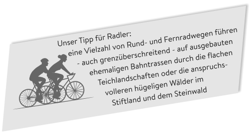 Unser Tipp für Radler:      eine Vielzahl von Rund- und Fernradwegen führen           - auch grenzüberschreitend - auf ausgebauten                 ehemaligen Bahntrassen durch die flachen                     Teichlandschaften oder die anspruchs-                       volleren hügeligen Wälder im                           Stiftland und dem Steinwald