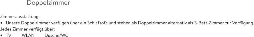 Doppelzimmer  Zimmerausstattung: •	Unsere Doppelzimmer verfügen über ein Schlafsofa und stehen als Doppelzimmer alternativ als 3-Bett-Zimmer zur Verfügung. Jedes Zimmer verfügt über: •	TV  	WLAN         Dusche/WC