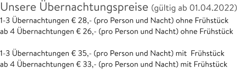 Unsere Übernachtungspreise (gültig ab 01.04.2022) 1-3 Übernachtungen € 28,- (pro Person und Nacht) ohne Frühstück ab 4 Übernachtungen € 26,- (pro Person und Nacht) ohne Frühstück  1-3 Übernachtungen € 35,- (pro Person und Nacht) mit  Frühstück ab 4 Übernachtungen € 33,- (pro Person und Nacht) mit Frühstück