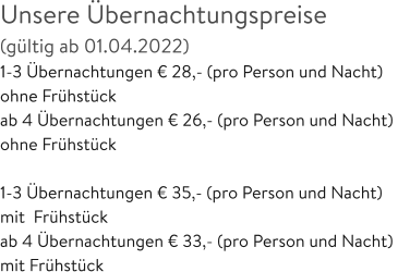 Unsere Übernachtungspreise  (gültig ab 01.04.2022) 1-3 Übernachtungen € 28,- (pro Person und Nacht)  ohne Frühstück ab 4 Übernachtungen € 26,- (pro Person und Nacht)  ohne Frühstück  1-3 Übernachtungen € 35,- (pro Person und Nacht)  mit  Frühstück ab 4 Übernachtungen € 33,- (pro Person und Nacht)  mit Frühstück