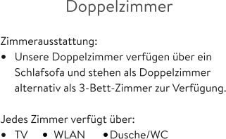 Doppelzimmer  Zimmerausstattung: •	Unsere Doppelzimmer verfügen über ein 	Schlafsofa und stehen als Doppelzimmer 	alternativ als 3-Bett-Zimmer zur Verfügung.  Jedes Zimmer verfügt über: •	TV  	WLAN         Dusche/WC