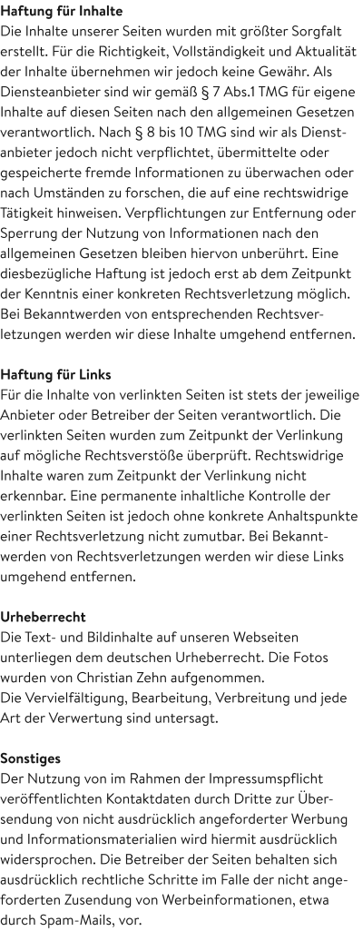 Haftung für Inhalte Die Inhalte unserer Seiten wurden mit größter Sorgfalt erstellt. Für die Richtigkeit, Vollständigkeit und Aktualität der Inhalte übernehmen wir jedoch keine Gewähr. Als Diensteanbieter sind wir gemäß § 7 Abs.1 TMG für eigene Inhalte auf diesen Seiten nach den allgemeinen Gesetzen verantwortlich. Nach § 8 bis 10 TMG sind wir als Dienst-anbieter jedoch nicht verpflichtet, übermittelte oder gespeicherte fremde Informationen zu überwachen oder nach Umständen zu forschen, die auf eine rechtswidrige Tätigkeit hinweisen. Verpflichtungen zur Entfernung oder Sperrung der Nutzung von Informationen nach den allgemeinen Gesetzen bleiben hiervon unberührt. Eine diesbezügliche Haftung ist jedoch erst ab dem Zeitpunkt der Kenntnis einer konkreten Rechtsverletzung möglich. Bei Bekanntwerden von entsprechenden Rechtsver-letzungen werden wir diese Inhalte umgehend entfernen.  Haftung für Links Für die Inhalte von verlinkten Seiten ist stets der jeweilige Anbieter oder Betreiber der Seiten verantwortlich. Die verlinkten Seiten wurden zum Zeitpunkt der Verlinkung auf mögliche Rechtsverstöße überprüft. Rechtswidrige Inhalte waren zum Zeitpunkt der Verlinkung nicht erkennbar. Eine permanente inhaltliche Kontrolle der verlinkten Seiten ist jedoch ohne konkrete Anhaltspunkte einer Rechtsverletzung nicht zumutbar. Bei Bekannt-werden von Rechtsverletzungen werden wir diese Links umgehend entfernen.  Urheberrecht Die Text- und Bildinhalte auf unseren Webseiten unterliegen dem deutschen Urheberrecht. Die Fotos wurden von Christian Zehn aufgenommen. Die Vervielfältigung, Bearbeitung, Verbreitung und jede Art der Verwertung sind untersagt.  Sonstiges Der Nutzung von im Rahmen der Impressumspflicht veröffentlichten Kontaktdaten durch Dritte zur Über-sendung von nicht ausdrücklich angeforderter Werbung und Informationsmaterialien wird hiermit ausdrücklich widersprochen. Die Betreiber der Seiten behalten sich ausdrücklich rechtliche Schritte im Falle der nicht ange-forderten Zusendung von Werbeinformationen, etwa durch Spam-Mails, vor.